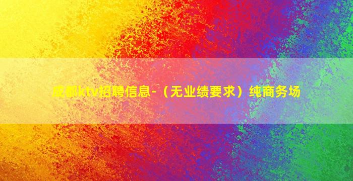 成都ktv招聘信息-（无业绩要求）纯商务场